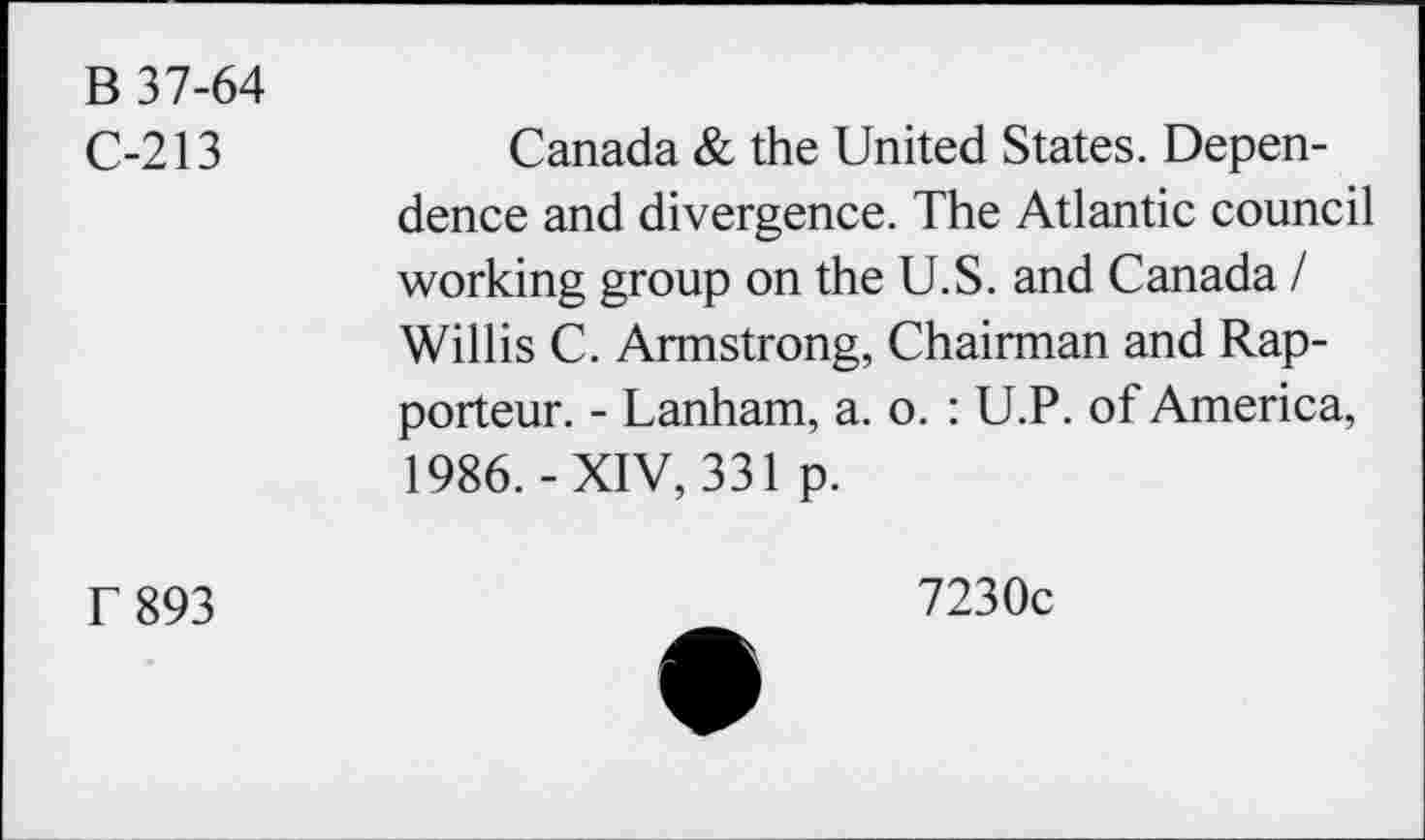 ﻿B 37-64 C-213	Canada & the United States. Dependence and divergence. The Atlantic council working group on the U.S. and Canada / Willis C. Armstrong, Chairman and Rapporteur. - Lanham, a. o. : U.P. of America, 1986.-XIV, 331 p.
T 893	723°C